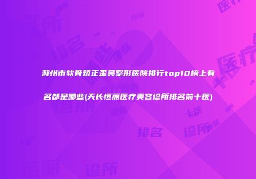 滁州市软骨矫正歪鼻整形医院排行top10榜上有名都是哪些(天长恒丽医疗美容诊所排名前十医)