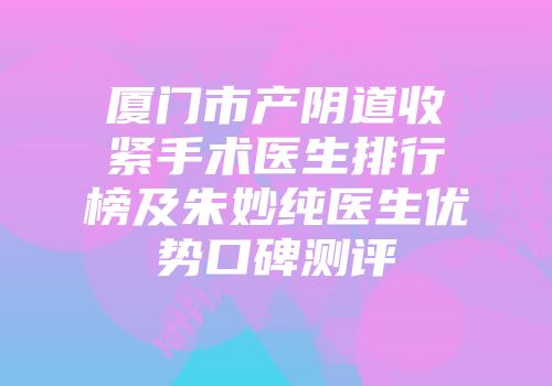 厦门市产阴道收紧手术医生排行榜及朱妙纯医生优势口碑测评