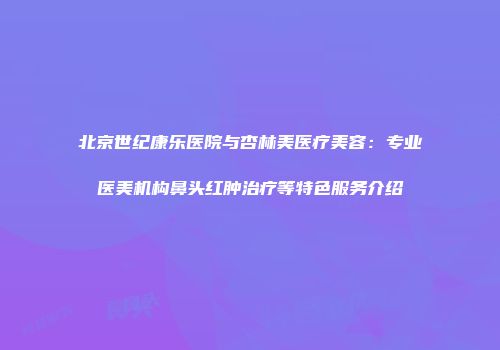北京世纪康乐医院与杏林美医疗美容：专业医美机构鼻头红肿治疗等特色服务介绍