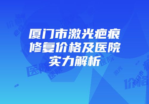 厦门市激光疤痕修复价格及医院实力解析