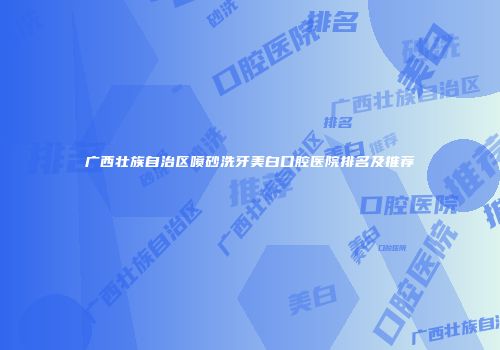 广西壮族自治区喷砂洗牙美白口腔医院排名及推荐