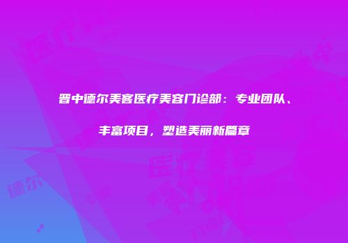 晋中德尔美客医疗美容门诊部：专业团队、丰富项目，塑造美丽新篇章