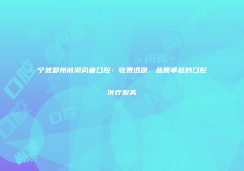 宁波鄞州前湖尚善口腔：收费透明，品质卓越的口腔医疗服务