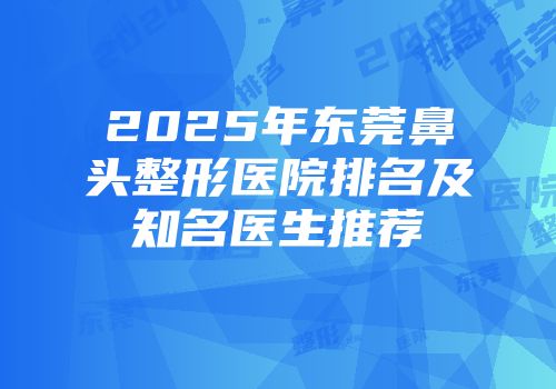 2025年东莞鼻头整形医院排名及知名医生推荐
