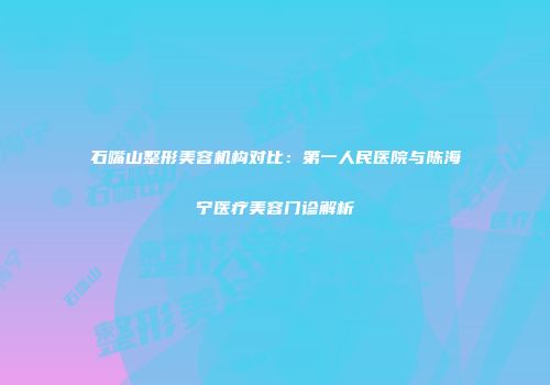 石嘴山整形美容机构对比：第一人民医院与陈海宁医疗美容门诊解析