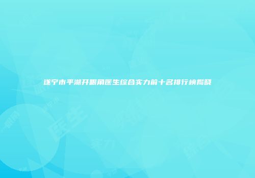 遂宁市平湖开眼角医生综合实力前十名排行榜揭晓