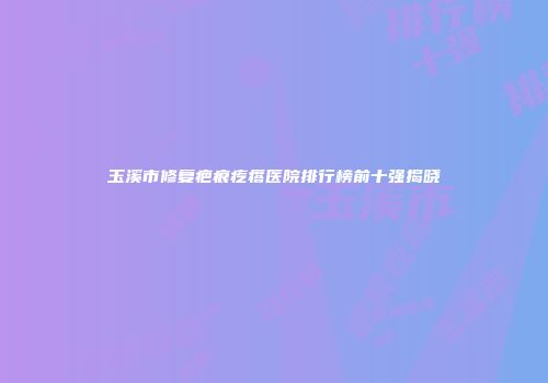 玉溪市修复疤痕疙瘩医院排行榜前十强揭晓