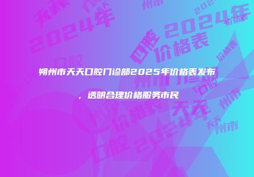 朔州市天天口腔门诊部2025年价格表发布，透明合理价格服务市民