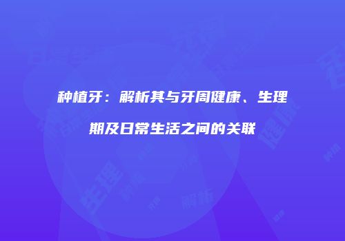 种植牙：解析其与牙周健康、生理期及日常生活之间的关联