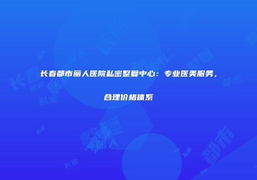 长春都市丽人医院私密整复中心：专业医美服务，合理价格体系