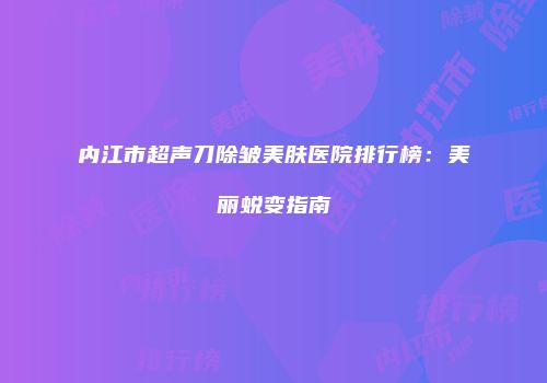 内江市超声刀除皱美肤医院排行榜：美丽蜕变指南