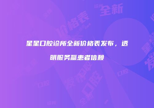 星星口腔诊所全新价格表发布，透明服务赢患者信赖