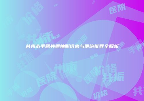 台州市手臂共振抽脂价格与医院推荐全解析