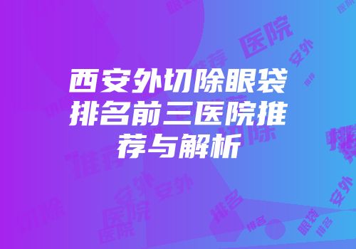 西安外切除眼袋排名前三医院推荐与解析