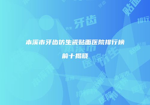 本溪市牙齿仿生瓷贴面医院排行榜前十揭晓