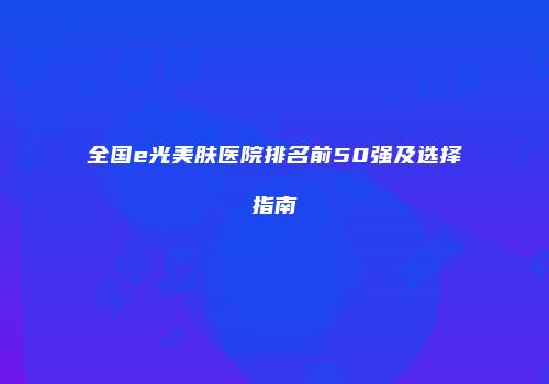 全国e光美肤医院排名前50强及选择指南