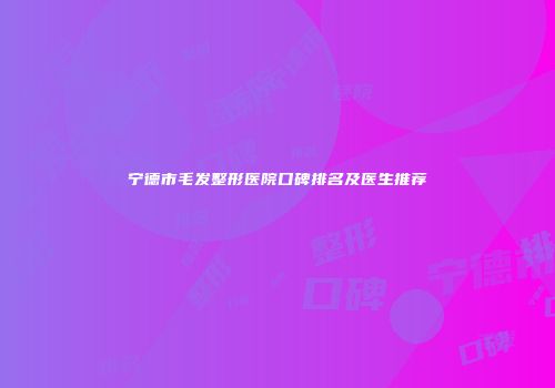 宁德市毛发整形医院口碑排名及医生推荐