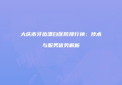 大庆市牙齿漂白医院排行榜：技术与服务优势解析