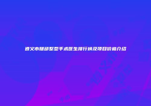 遵义市腿部整型手术医生排行榜及项目价格介绍