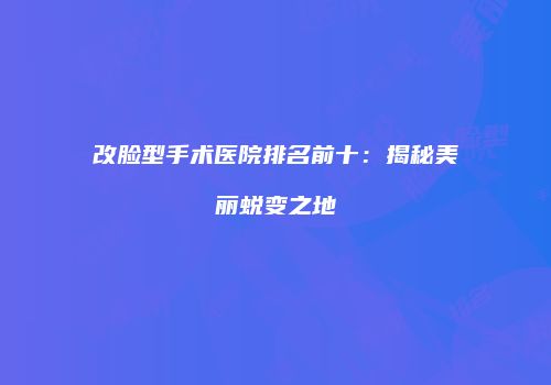 改脸型手术医院排名前十：揭秘美丽蜕变之地