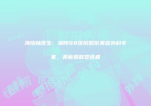 海恒林医生：湖州98医院整形美容外科专家，美丽肌肤塑造者