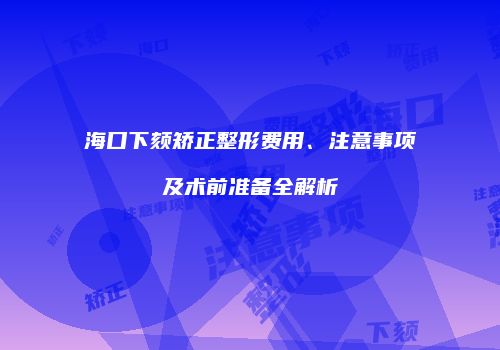海口下颏矫正整形费用、注意事项及术前准备全解析