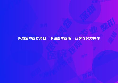 深圳港丹医疗美容：专业整形医院，口碑与实力并存