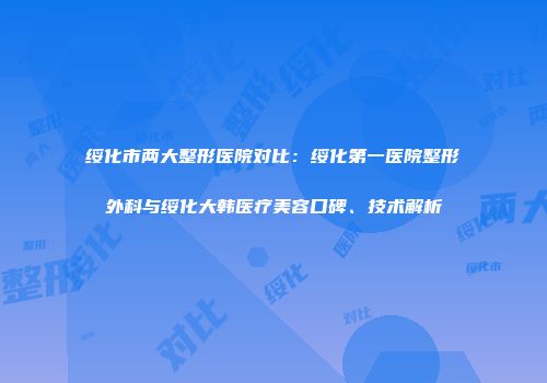 绥化市两大整形医院对比：绥化第一医院整形外科与绥化大韩医疗美容口碑、技术解析