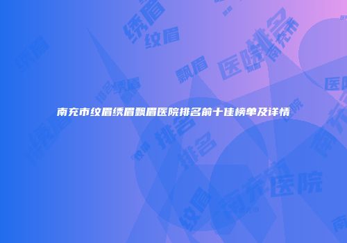 南充市纹眉绣眉飘眉医院排名前十佳榜单及详情