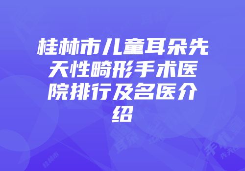 桂林市儿童耳朵先天性畸形手术医院排行及名医介绍