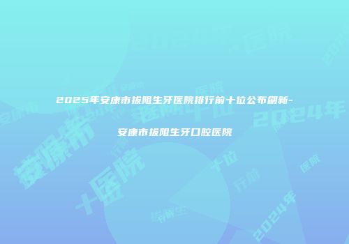 2025年安康市拔阻生牙医院排行前十位公布刷新-安康市拔阻生牙口腔医院