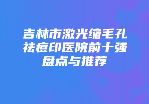 吉林市激光缩毛孔祛痘印医院前十强盘点与推荐
