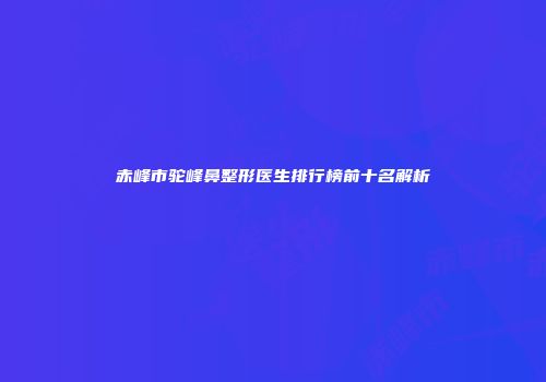 赤峰市驼峰鼻整形医生排行榜前十名解析