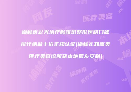榆林市彩光治疗咖啡斑整形医院口碑排行榜前十位正规认证(榆林礼知高美医疗美容诊所获本地网友安利)