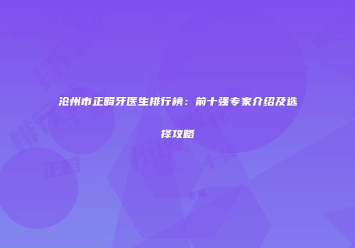 沧州市正畸牙医生排行榜：前十强专家介绍及选择攻略