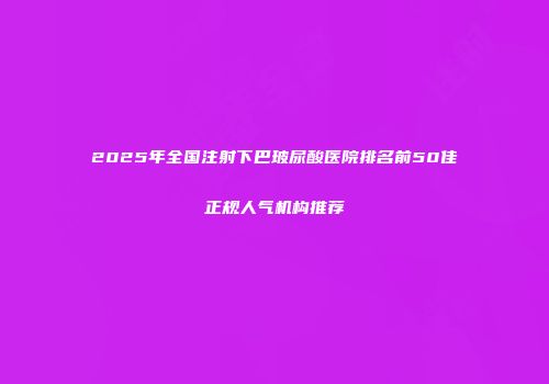 2025年全国注射下巴玻尿酸医院排名前50佳正规人气机构推荐