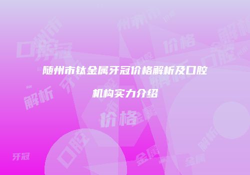 随州市钛金属牙冠价格解析及口腔机构实力介绍