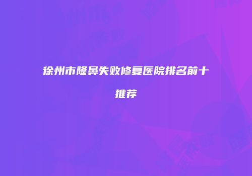 徐州市隆鼻失败修复医院排名前十推荐