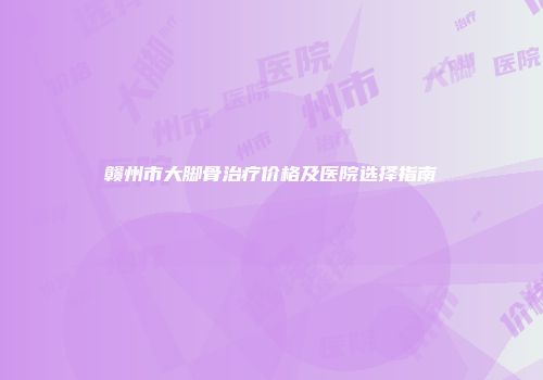 赣州市大脚骨治疗价格及医院选择指南