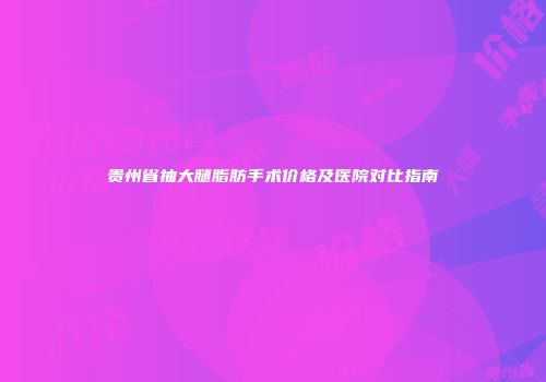 贵州省抽大腿脂肪手术价格及医院对比指南