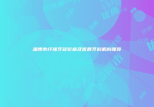 淄博市纤维牙冠价格及优质牙科机构推荐