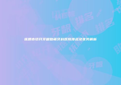 抚顺市切开牙龈助萌牙科医院排名及优势解析