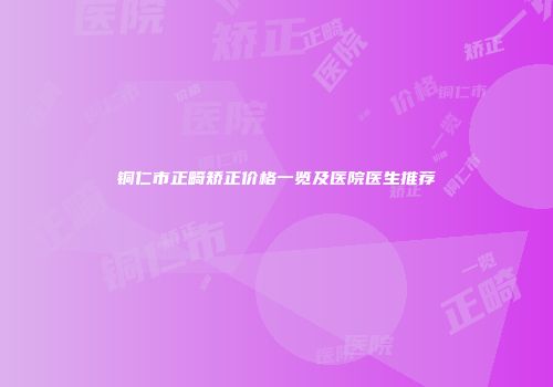 铜仁市正畸矫正价格一览及医院医生推荐