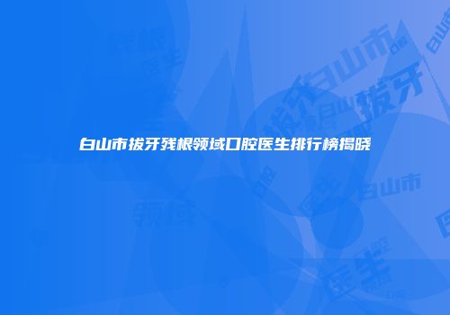 白山市拔牙残根领域口腔医生排行榜揭晓