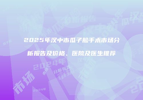 2025年汉中市瓜子脸手术市场分析报告及价格、医院及医生推荐