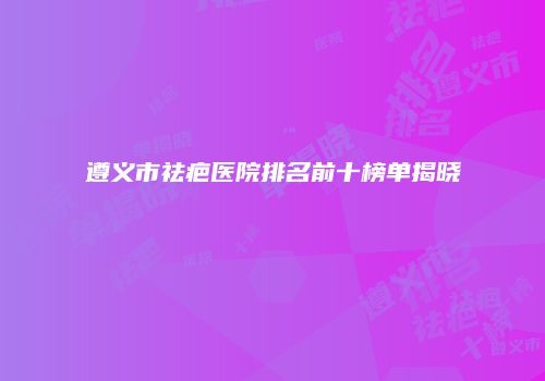 遵义市祛疤医院排名前十榜单揭晓