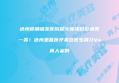 达州额角植发医院超火爆项目价格表一览！达州恩喜医疗美容医生简介Vs真人案例