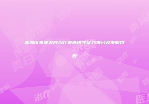 南昌市果酸美白治疗整形医生实力排名及医院推荐