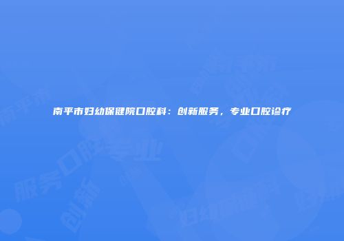 南平市妇幼保健院口腔科：创新服务，专业口腔诊疗