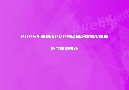 2025年亳州市PRP自体细胞嫩肤价格解析与机构推荐
